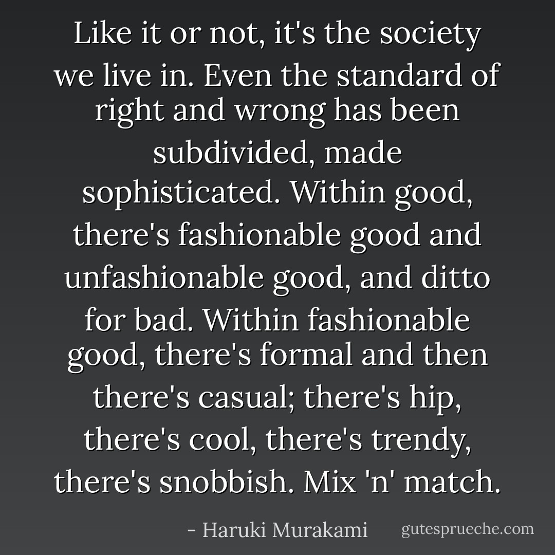 Like it or not, it's the society we live in. Even the standard of right and wrong has been subdivided, made sophisticated. Within good, there's fashionable good and unfashionable good, and ditto for bad. Within fashionable good, there's formal and then there's casual; there's hip, there's cool, there's trendy, there's snobbish. Mix 'n' match. - Haruki Murakami