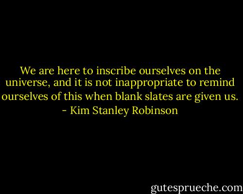 We are here to inscribe ourselves on the universe, and it is not inappropriate to remind ourselves of this when blank slates are given us. - Kim Stanley Robinson