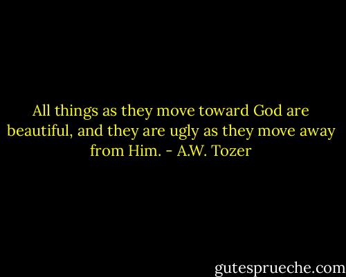 All things as they move toward God are beautiful, and they are ugly as they move away from Him. - A.W. Tozer