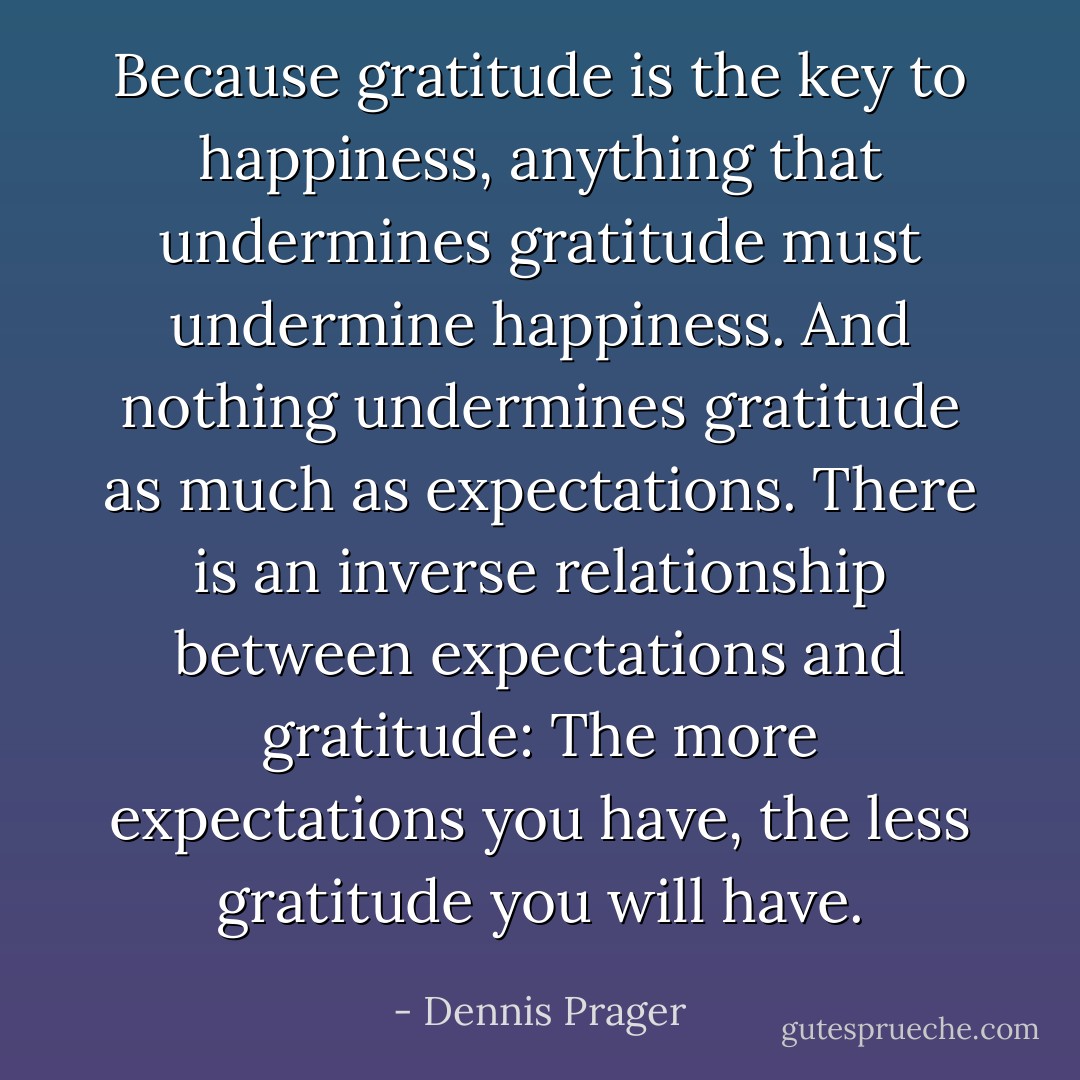 Because gratitude is the key to happiness, anything that undermines gratitude must undermine happiness. And nothing undermines gratitude as much as expectations. There is an inverse relationship between expectations and gratitude: The more expectations you have, the less gratitude you will have. - Dennis Prager