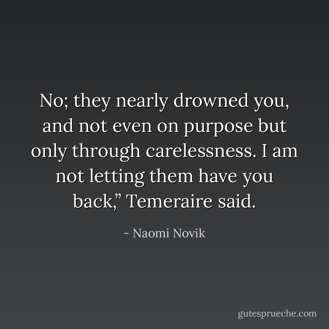 No; they nearly drowned you, and not even on purpose but only through carelessness. I am not letting them have you back,” Temeraire said. - Naomi Novik