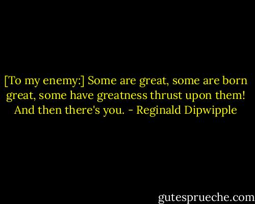 [To my enemy:] Some are great, some are born great, some have greatness thrust upon them! And then there's you. - Reginald Dipwipple