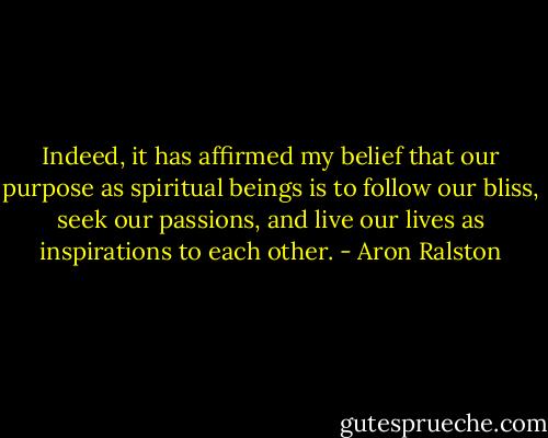 Indeed, it has affirmed my belief that our purpose as spiritual beings is to follow our bliss, seek our passions, and live our lives as inspirations to each other. - Aron Ralston