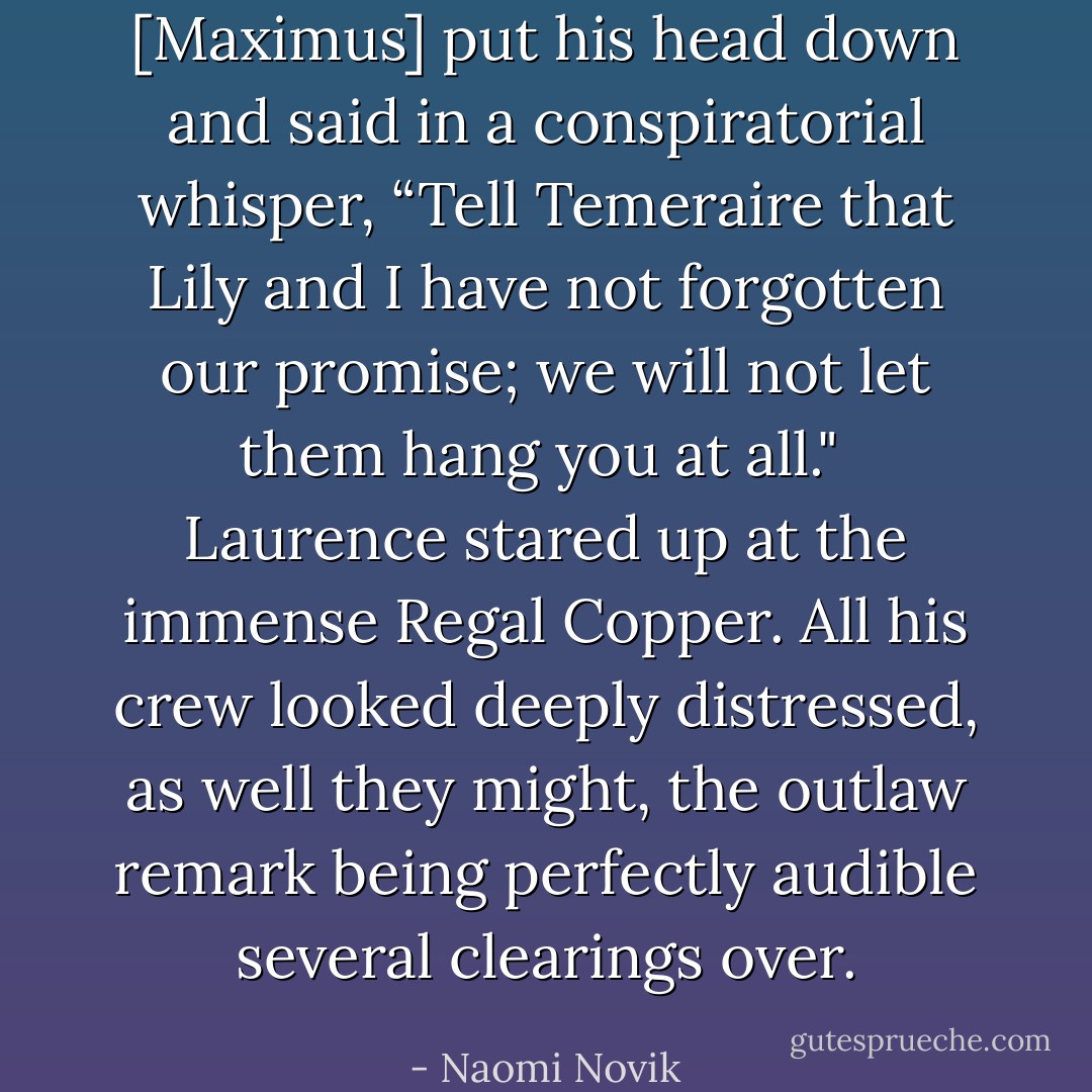 [Maximus] put his head down and said in a conspiratorial whisper, “Tell Temeraire that Lily and I have not forgotten our promise; we will not let them hang you at all."<br /><br />Laurence stared up at the immense Regal Copper. All his crew looked deeply distressed, as well they might, the outlaw remark being perfectly audible several clearings over. - Naomi Novik