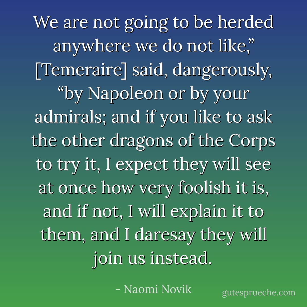 We are not going to be herded anywhere we do not like,” [Temeraire] said, dangerously, “by Napoleon or by your admirals; and if you like to ask the other dragons of the Corps to try it, I expect they will see at once how very foolish it is, and if not, I will explain it to them, and I daresay they will join us instead. - Naomi Novik