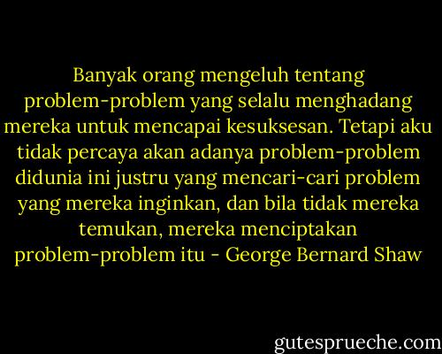 Banyak orang mengeluh tentang problem-problem yang selalu menghadang mereka untuk mencapai kesuksesan. Tetapi aku tidak percaya akan adanya problem-problem didunia ini justru yang mencari-cari problem yang mereka inginkan, dan bila tidak mereka temukan, mereka menciptakan problem-problem itu - George Bernard Shaw