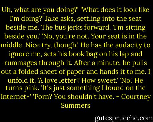 Uh, what are you doing?'<br />'What does it look like I'm doing?' Jake asks, settling into the seat beside me. The bus jerks forward. 'I'm sitting beside you.'<br />'No, you're not. Your seat is in the middle. Nice try, though.'<br />He has the audacity to ignore me, sets his book bag on his lap and rummages through it. After a minute, he pulls out a folded sheet of paper and hands it to me.<br />I unfold it. 'A love letter? How sweet.'<br />'No.' He turns pink. 'It's just something I found on the Internet-'<br />'Porn? You shouldn't have. - Courtney Summers