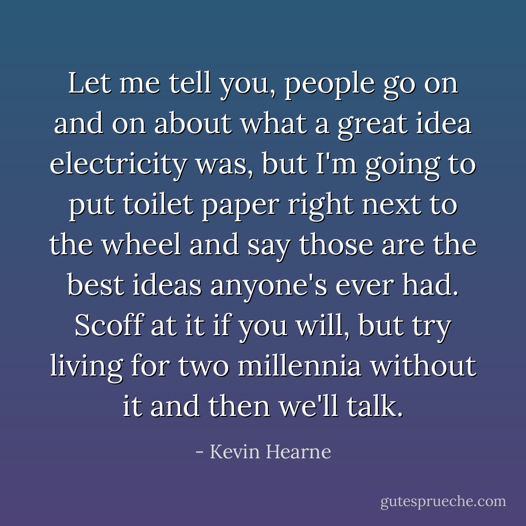 Let me tell you, people go on and on about what a great idea electricity was, but I'm going to put toilet paper right next to the wheel and say those are the best ideas anyone's ever had. Scoff at it if you will, but try living for two millennia <i>without</i> it and then we'll talk. - Kevin Hearne