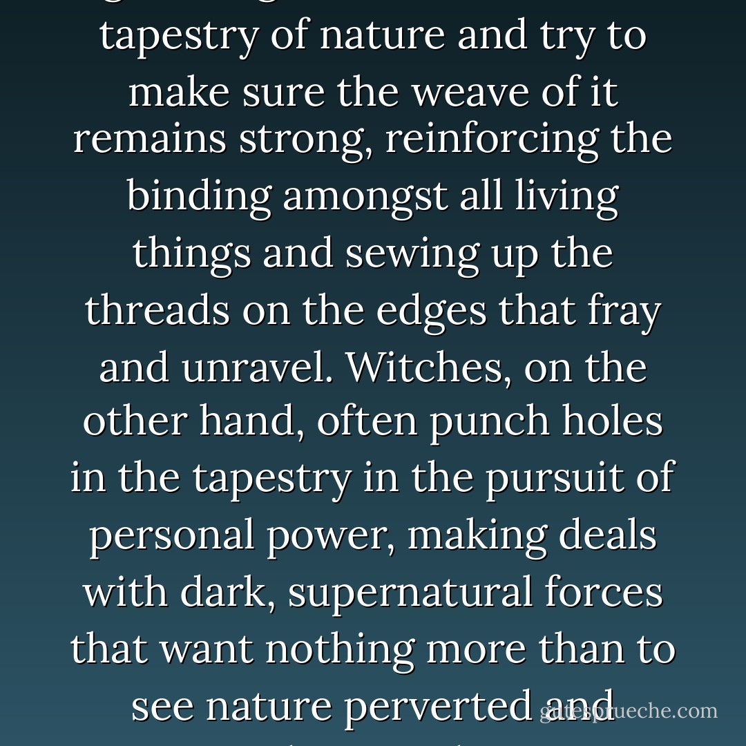 Witches and I generally don't get along. Druids look at the tapestry of nature and try to make sure the weave of it remains strong, reinforcing the binding amongst all living things and sewing up the threads on the edges that fray and unravel. Witches, on the other hand, often punch holes in the tapestry in the pursuit of personal power, making deals with dark, supernatural forces that want nothing more than to see nature perverted and destroyed. - Kevin Hearne