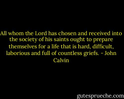 All whom the Lord has chosen and received into the society of his saints ought to prepare themselves for a life that is hard, difficult, laborious and full of countless griefs. - John Calvin