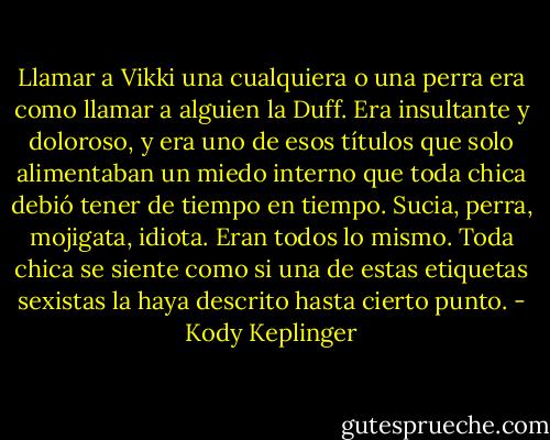 Llamar a Vikki una cualquiera o una perra era como llamar a alguien la Duff. Era insultante y doloroso, y era uno de esos títulos que solo alimentaban un miedo interno que toda chica debió tener de tiempo en tiempo. Sucia, perra, mojigata, idiota. Eran todos lo mismo. Toda chica se siente como si una de estas etiquetas sexistas la haya descrito hasta cierto punto. - Kody Keplinger