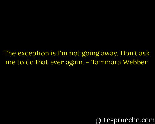 The exception is I'm not going away. Don't ask me to do that ever again. - Tammara Webber
