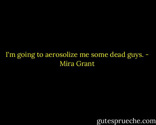 I'm going to aerosolize me some dead guys. - Mira Grant