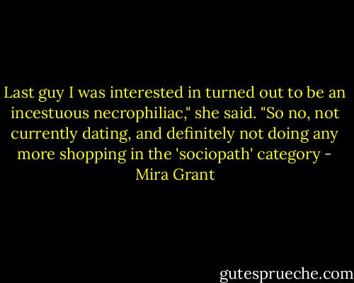 Last guy I was interested in turned out to be an incestuous necrophiliac," she said. "So no, not currently dating, and definitely not doing any more shopping in the 'sociopath' category - Mira Grant
