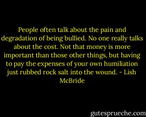 People often talk about the pain and degradation of being bullied. No one really talks about the cost. Not that money is more important than those other things, but having to pay the expenses of your own humiliation just rubbed rock salt into the wound. - Lish McBride