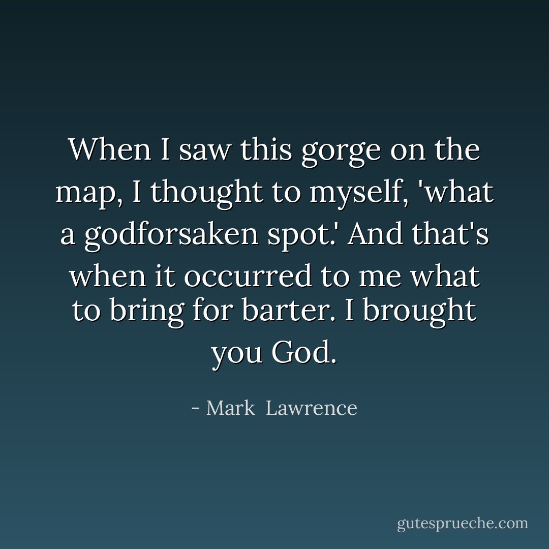 When I saw this gorge on the map, I thought to myself, 'what a godforsaken spot.' And that's when it occurred to me what to bring for barter. I brought you God. - Mark  Lawrence