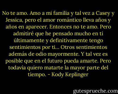 No te amo. Amo a mi familia y tal vez a<br />Casey y Jessica, pero el amor romántico lleva años y años en aparecer. Entonces no te amo. Pero admitiré que he pensado mucho en ti últimamente y definitivamente tengo sentimientos por ti… Otros sentimientos además de odio mayormente. Y tal vez es posible que en el futuro pueda amarte. Pero todavía quiero matarte la mayor parte del tiempo. - Kody Keplinger