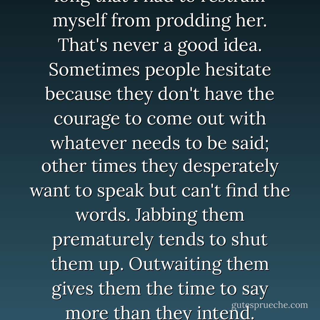 Fish held the silence for so long that I had to restrain myself from prodding her. That's never a good idea. Sometimes people hesitate because they don't have the courage to come out with whatever needs to be said; other times they desperately want to speak but can't find the words. Jabbing them prematurely tends to shut them up. Outwaiting them gives them the time to say more than they intend. - Adam-Troy Castro