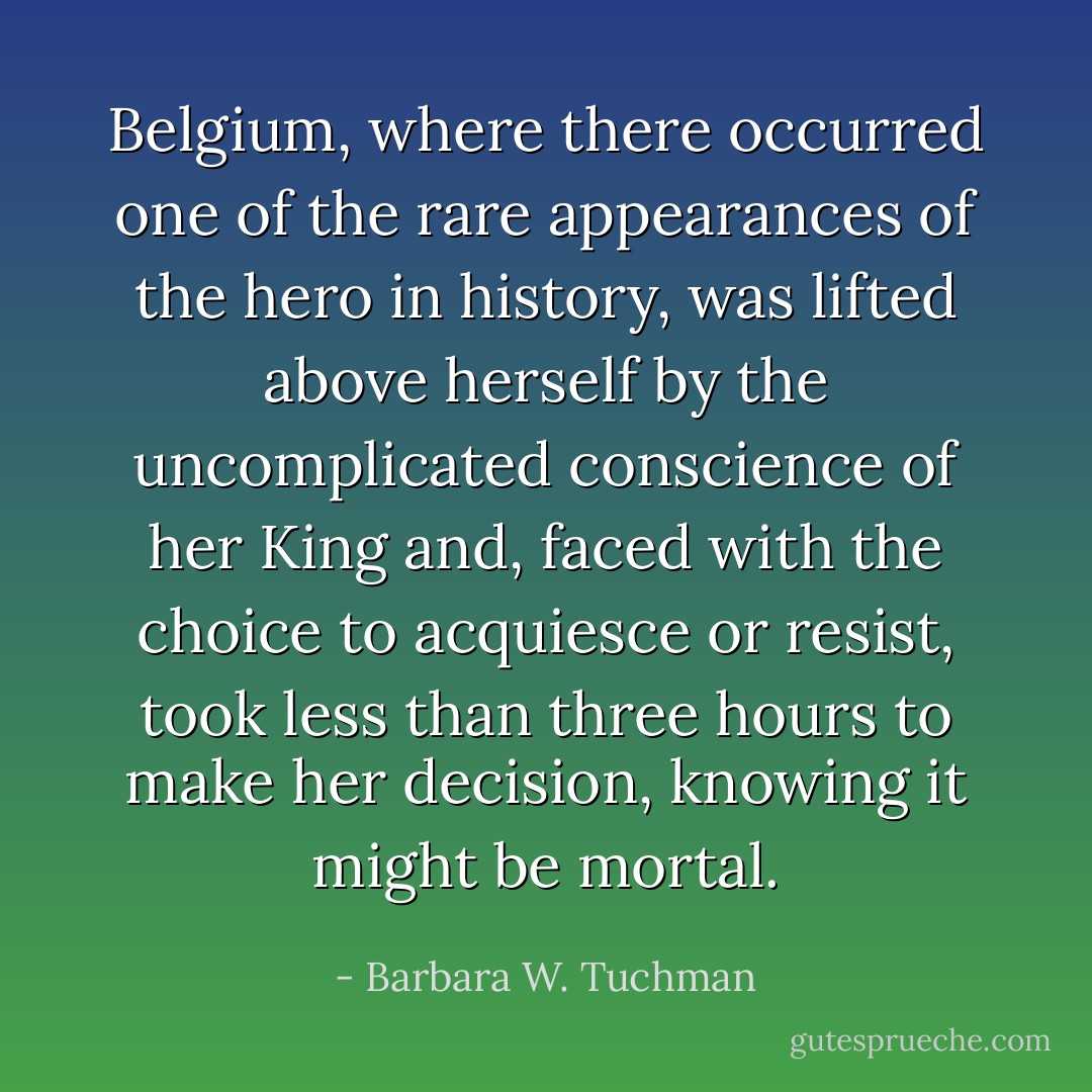 Belgium, where there occurred one of the rare appearances of the hero in history, was lifted above herself by the uncomplicated conscience of her King and, faced with the choice to acquiesce or resist, took less than three hours to make her decision, knowing it might be mortal. - Barbara W. Tuchman