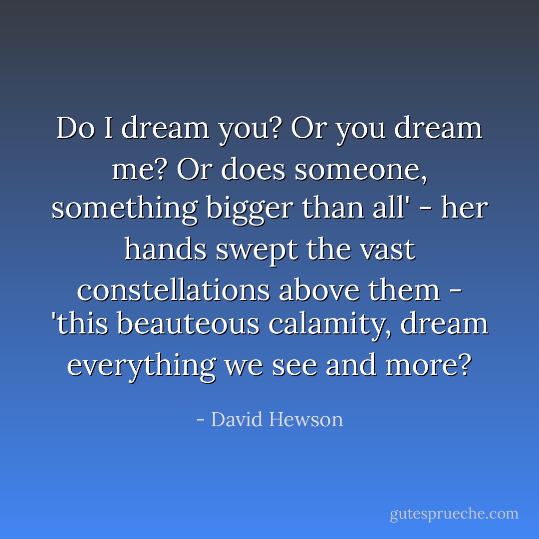 Do I dream you? Or you dream me? Or does someone, something bigger than all' - her hands swept the vast constellations above them - 'this beauteous calamity, dream everything we see and more? - David Hewson