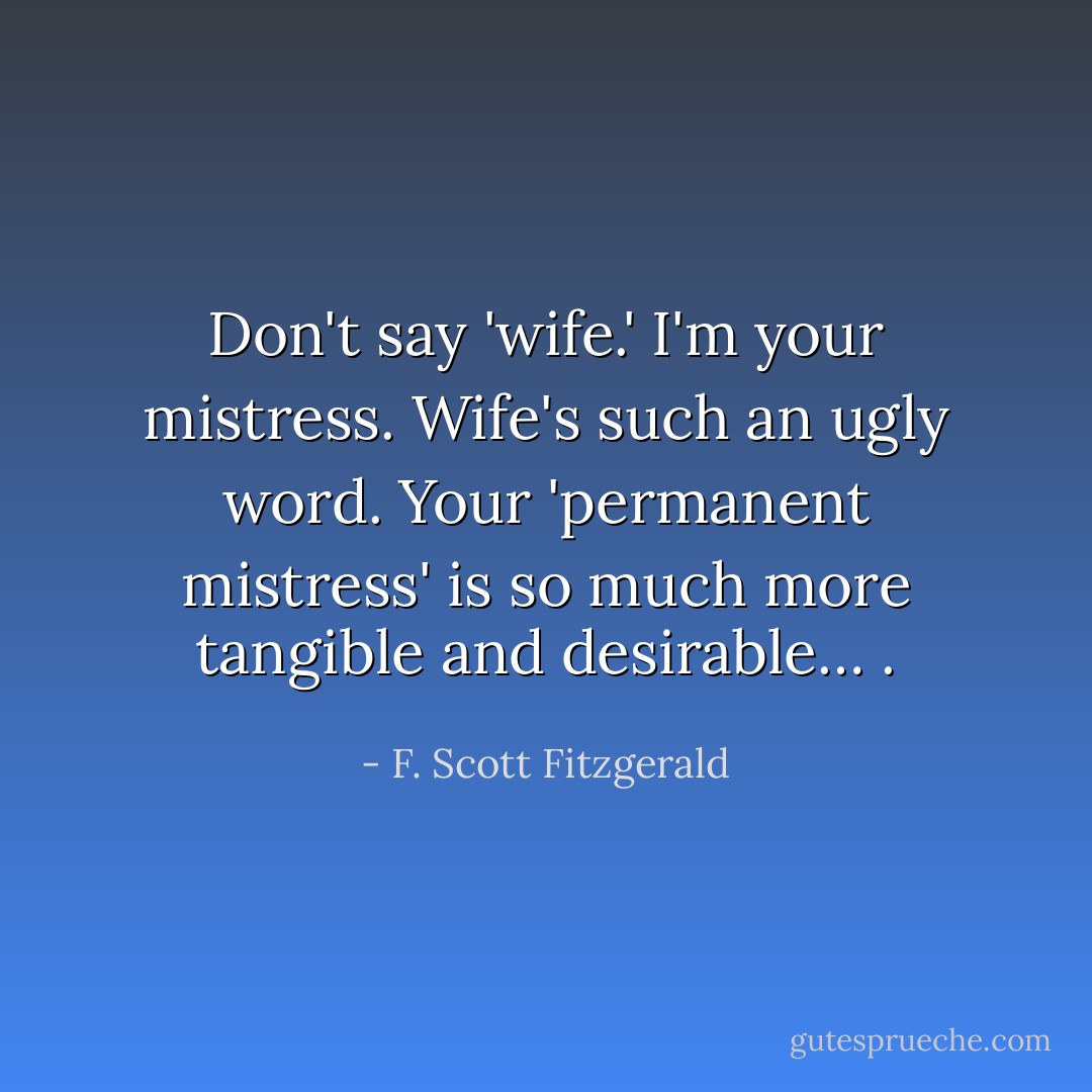 Don't say 'wife.' I'm your mistress. Wife's such an ugly word. Your 'permanent mistress' is so much more tangible and desirable… . - F. Scott Fitzgerald