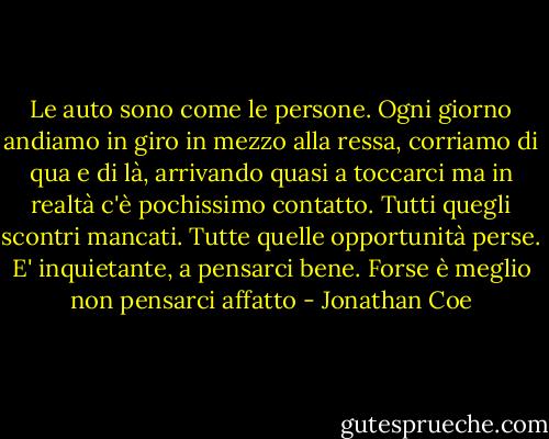 Le auto sono come le persone. Ogni giorno andiamo in giro in mezzo alla ressa, corriamo di qua e di là, arrivando quasi a toccarci ma in realtà c'è pochissimo contatto. Tutti quegli scontri mancati. Tutte quelle opportunità perse. E' inquietante, a pensarci bene. Forse è meglio non pensarci affatto - Jonathan Coe