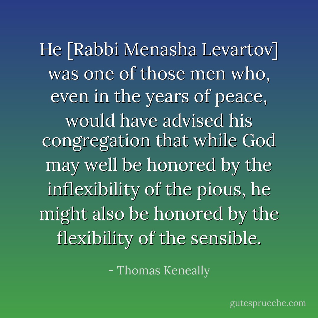 He [Rabbi Menasha Levartov] was one of those men who, even in the years of peace, would have advised his congregation that while God may well be honored by the inflexibility of the pious, he might also be honored by the flexibility of the sensible. - Thomas Keneally