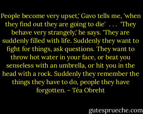 People become very upset,' Gavo tells me, 'when they find out they are going to die'<br /> . . . <br />'They behave very strangely,' he says. 'They are suddenly filled with life. Suddenly they want to fight for things, ask questions. They want to throw hot water in your face, or beat you senseless with an umbrella, or hit you in the head with a rock. Suddenly they remember the things they have to do, people they have forgotten. - Téa Obreht
