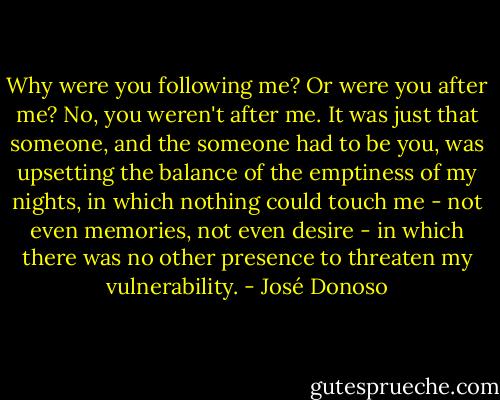 Why were you following me? Or were you after me? No, you weren't after me. It was just that someone, and the someone had to be you, was upsetting the balance of the emptiness of my nights, in which nothing could touch me - not even memories, not even desire - in which there was no other presence to threaten my vulnerability. - José Donoso