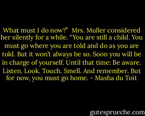 What must I do now?” <br />Mrs. Muller considered her silently for a while. “You are still a child. You must go where you are told and do as you are told. But it won’t always be so. Soon you will be in charge of yourself. Until that time: Be aware. Listen. Look. Touch. Smell. And remember. But for now, you must go home. - Masha du Toit