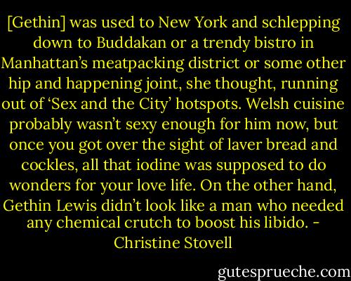[Gethin] was used to New York and schlepping down to Buddakan or a trendy bistro in Manhattan’s meatpacking district or some other hip and happening joint, she thought, running out of ‘Sex and the City’ hotspots. Welsh cuisine probably wasn’t sexy enough for him now, but once you got over the sight of laver bread and cockles, all that iodine was supposed to do wonders for your love life. On the other hand, Gethin Lewis didn’t look like a man who needed any chemical crutch to boost his libido. - Christine Stovell