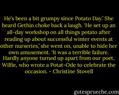 He’s been a bit grumpy since Potato Day.’<br />She heard Gethin choke back a laugh.<br />‘He set up an all-day workshop on all things potato after reading up about successful winter events at other nurseries,’ she went on, unable to hide her own amusement. ‘It was a terrible failure. Hardly anyone turned up apart from our poet, Wilfie, who wrote a Potat-Ode to celebrate the occasion. - Christine Stovell