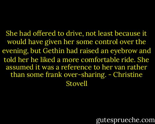 She had offered to drive, not least because it would have given her some control over the evening, but Gethin had raised an eyebrow and told her he liked a more comfortable ride. She assumed it was a reference to her van rather than some frank over-sharing. - Christine Stovell