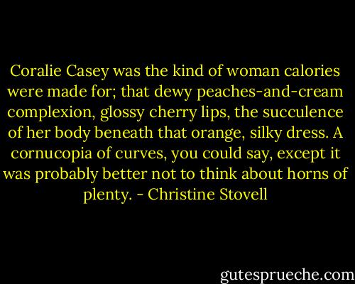 Coralie Casey was the kind of woman calories were made for; that dewy peaches-and-cream complexion, glossy cherry lips, the succulence of her body beneath that orange, silky dress. A cornucopia of curves, you could say, except it was probably better not to think about horns of plenty. - Christine Stovell