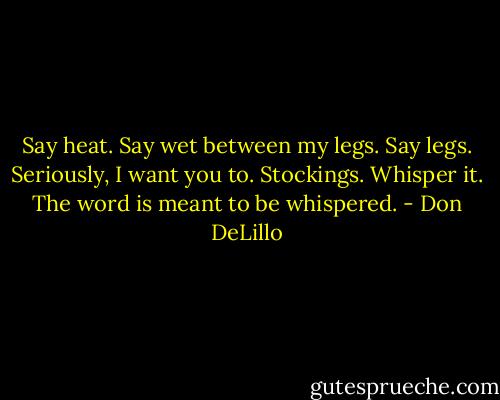 Say heat. Say wet between my legs. Say legs. Seriously, I want you to. Stockings. Whisper it. The word is meant to be whispered. - Don DeLillo