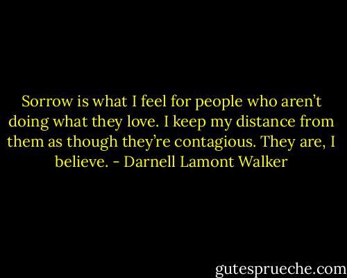 Sorrow is what I feel for people who aren’t doing what they love. I keep my distance from them as though they’re contagious. They are, I believe. - Darnell Lamont Walker