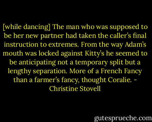 [while dancing] The man who was supposed to be her new partner had taken the caller’s final instruction to extremes. From the way Adam’s mouth was locked against Kitty’s he seemed to be anticipating not a temporary split but a lengthy separation. More of a French Fancy than a farmer’s fancy, thought Coralie. - Christine Stovell
