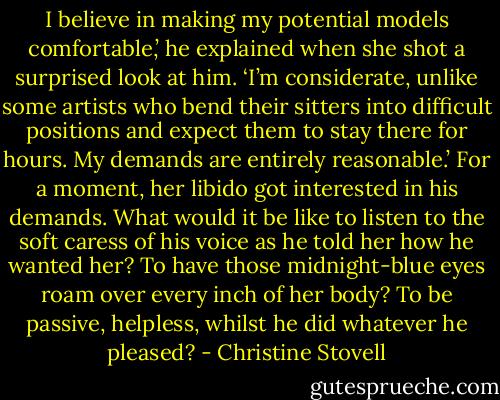 I believe in making my potential models comfortable,’ he explained when she shot a surprised look at him. ‘I’m considerate, unlike some artists who bend their sitters into difficult positions and expect them to stay there for hours. My demands are entirely reasonable.’<br />For a moment, her libido got interested in his demands. What would it be like to listen to the soft caress of his voice as he told her how he wanted her? To have those midnight-blue eyes roam over every inch of her body? To be passive, helpless, whilst he did whatever he pleased? - Christine Stovell