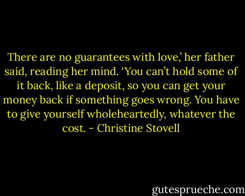 There are no guarantees with love,’ her father said, reading her mind. ‘You can’t hold some of it back, like a deposit, so you can get your money back if something goes wrong. You have to give yourself wholeheartedly, whatever the cost. - Christine Stovell
