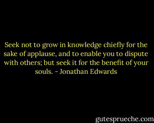 Seek not to grow in knowledge chiefly for the sake of applause, and to enable you to dispute with others; but seek it for the benefit of your souls. - Jonathan Edwards