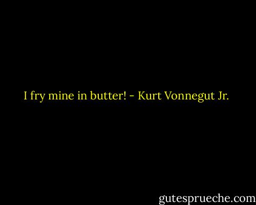 I fry mine in butter! - Kurt Vonnegut Jr.