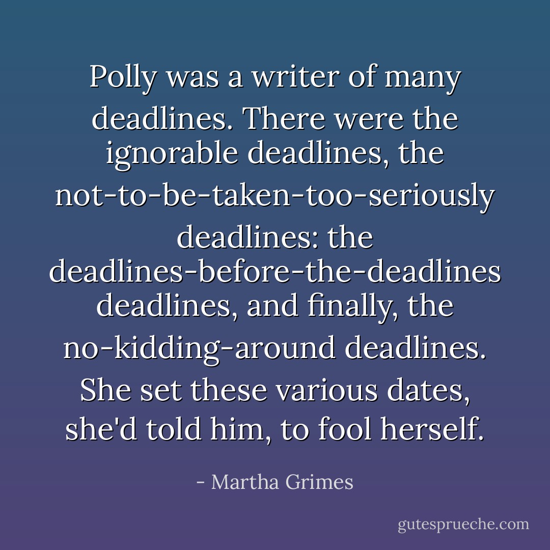 Polly was a writer of many deadlines. There were the ignorable deadlines, the not-to-be-taken-too-seriously deadlines: the deadlines-before-the-deadlines deadlines, and finally, the no-kidding-around deadlines. She set these various dates, she'd told him, to fool herself. - Martha Grimes