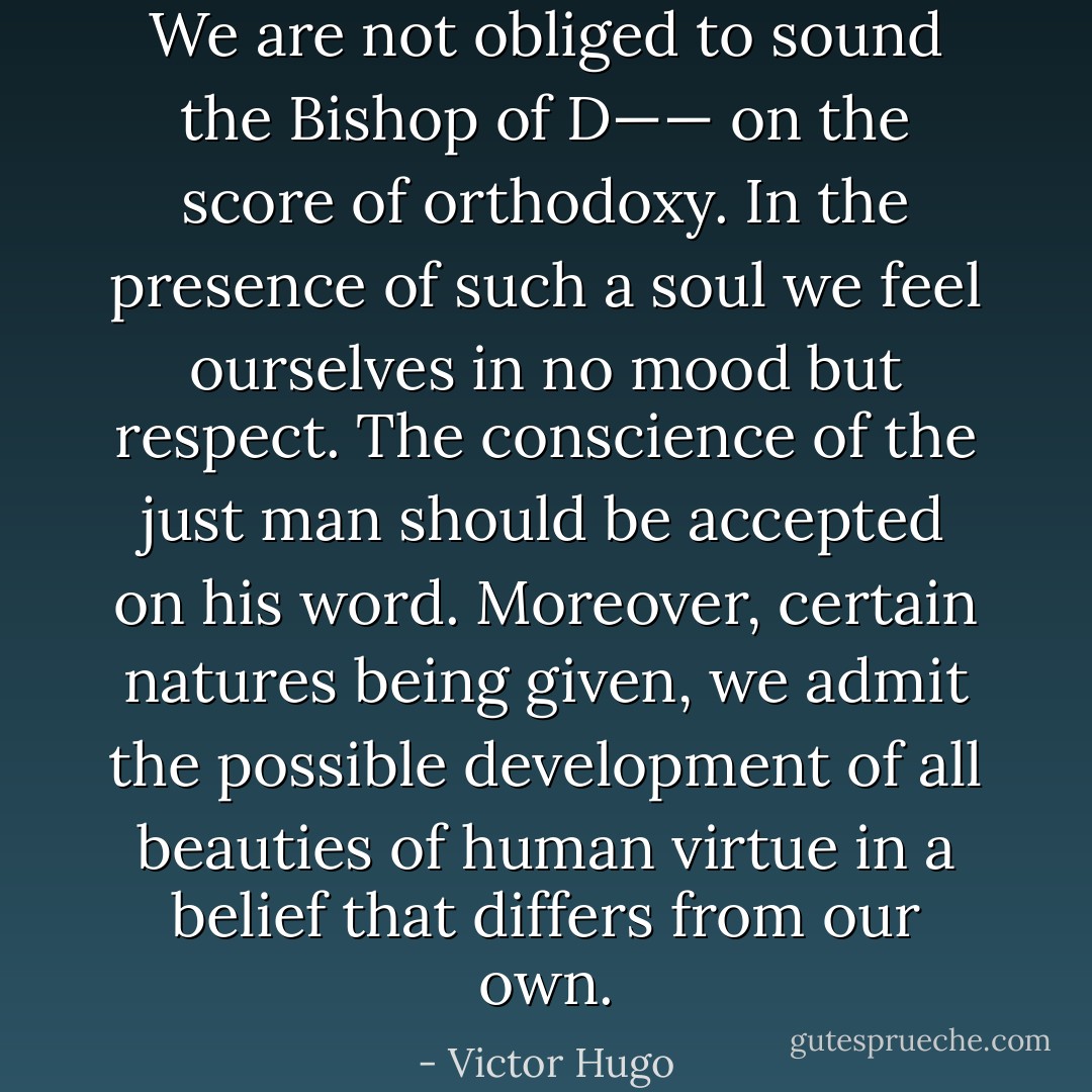 We are not obliged to sound the Bishop of D—— on the score of orthodoxy. In the presence of such a soul we feel ourselves in no mood but respect. The conscience of the just man should be accepted on his word. Moreover, certain natures being given, we admit the possible development of all beauties of human virtue in a belief that differs from our own. - Victor Hugo
