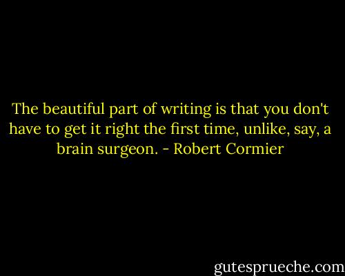 The beautiful part of writing is that you don't have to get it right the first time, unlike, say, a brain surgeon. - Robert Cormier