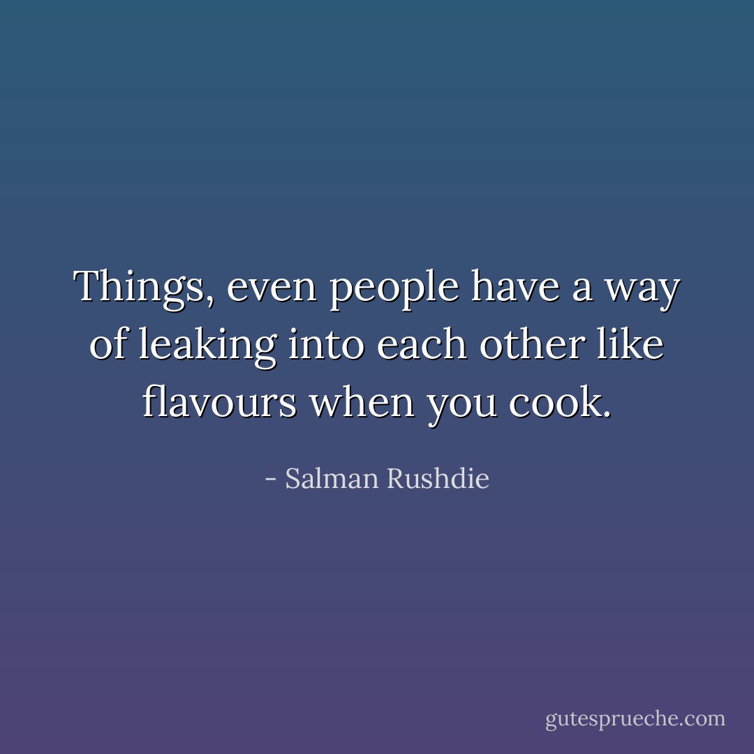 Things, even people have a way of leaking into each other like flavours when you cook. - Salman Rushdie