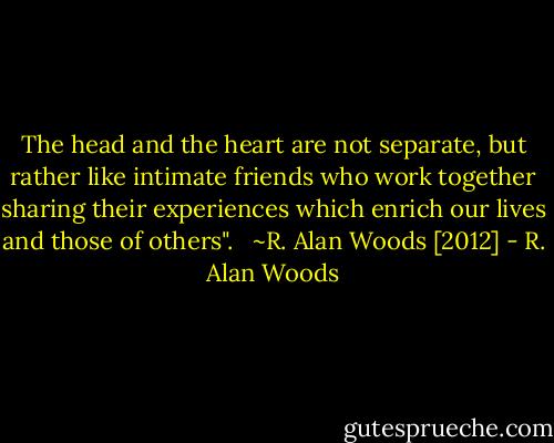 The head and the heart are not separate, but rather like intimate friends who work together sharing their experiences which enrich our lives and those of others". <br /><br />~R. Alan Woods [2012] - R. Alan Woods