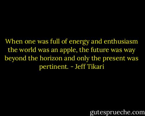 When one was full of energy and enthusiasm the world was an apple, the future was way beyond the horizon and only the present was pertinent. - Jeff Tikari