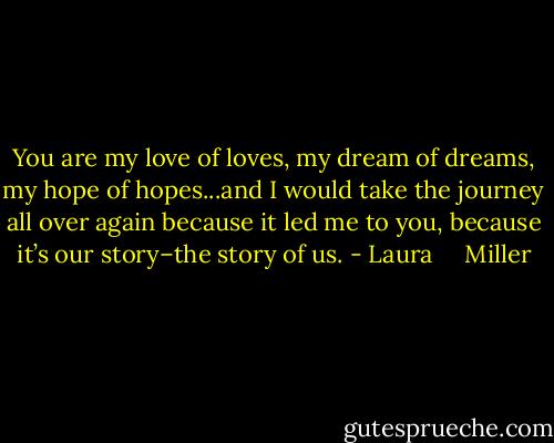 You are my love of loves, my dream of dreams, my hope of hopes...and I would take the journey all over again because it led me to you, because it’s our story–the story of us. - Laura     Miller