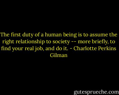 The first duty of a human being is to assume the right relationship to society -- more briefly, to find your real job, and do it. - Charlotte Perkins Gilman