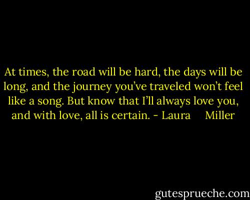 At times, the road will be hard, the days will be long, and the journey you’ve traveled won’t feel like a song. But know that I’ll always love you, and with love, all is certain. - Laura     Miller